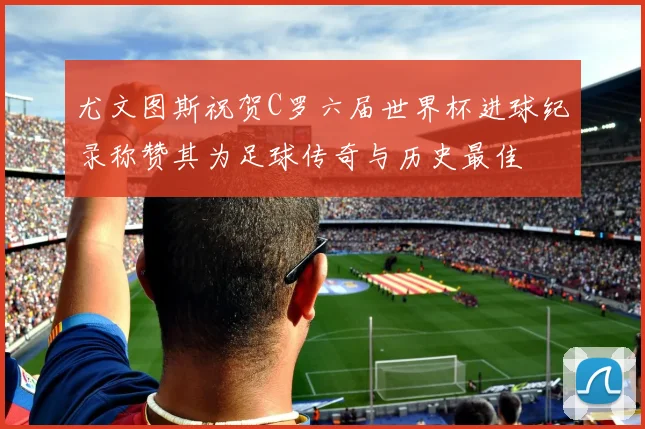 尤文图斯祝贺C罗六届世界杯进球纪录称赞其为足球传奇与历史最佳