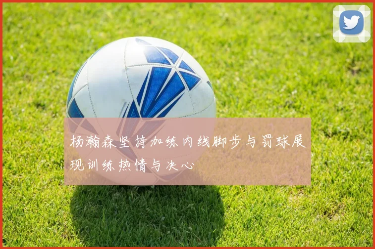 杨瀚森坚持加练内线脚步与罚球展现训练热情与决心