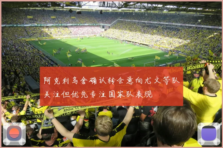 阿克利乌舍确认转会意向尤文等队关注但优先专注国家队表现