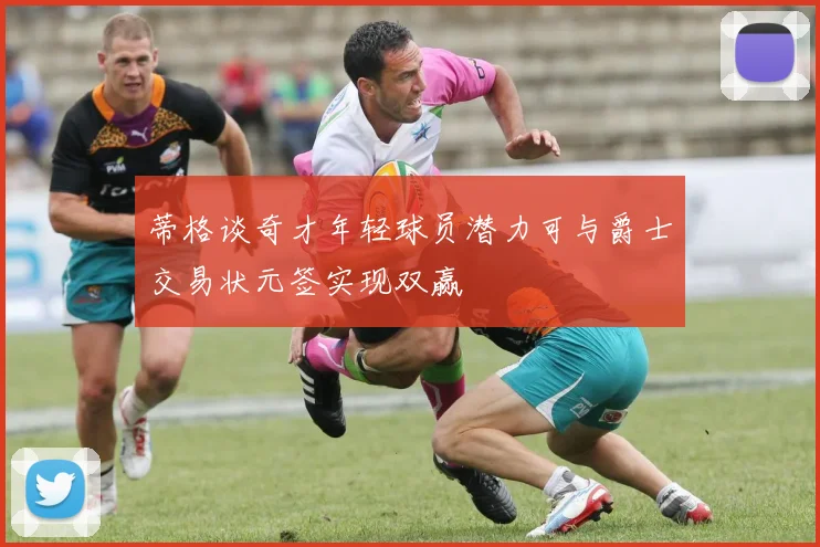 蒂格谈奇才年轻球员潜力可与爵士交易状元签实现双赢
