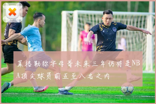 莱格勒称字母哥未来三年仍将是NBA顶尖球员前五至八名之内