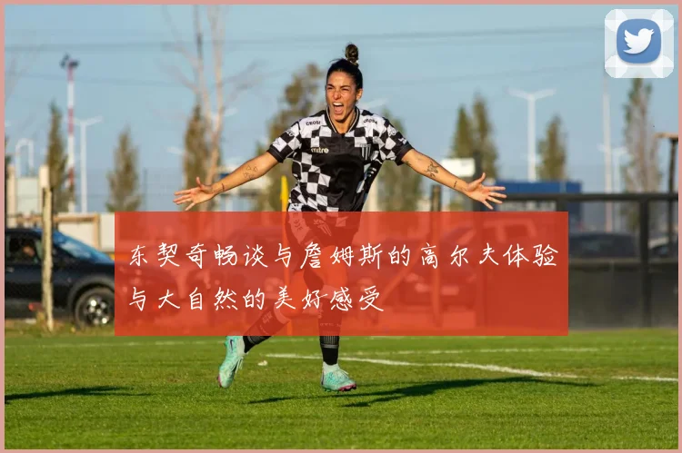 东契奇畅谈与詹姆斯的高尔夫体验与大自然的美好感受
