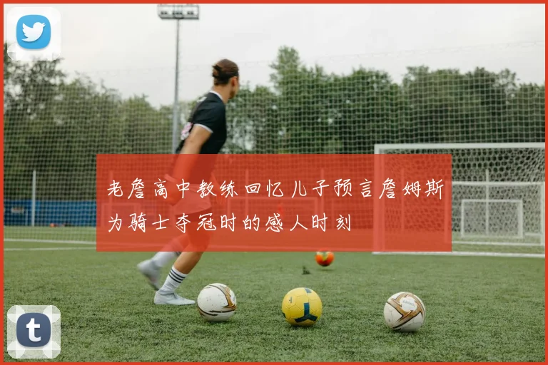 老詹高中教练回忆儿子预言詹姆斯为骑士夺冠时的感人时刻