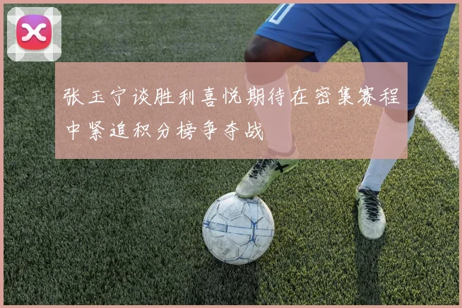 张玉宁谈胜利喜悦期待在密集赛程中紧追积分榜争夺战