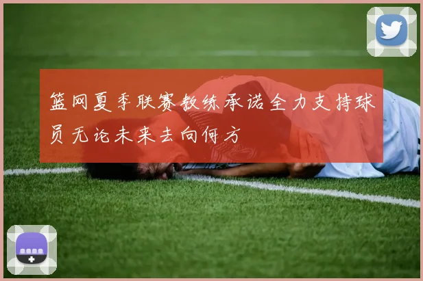 篮网夏季联赛教练承诺全力支持球员无论未来去向何方