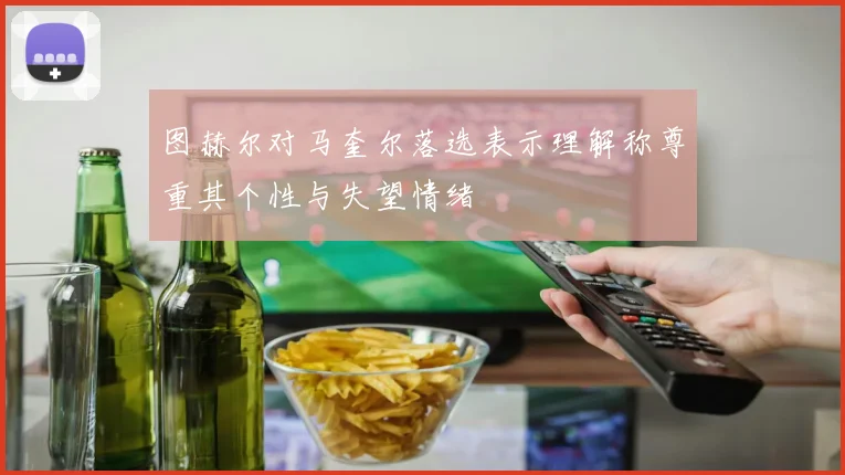 图赫尔对马奎尔落选表示理解称尊重其个性与失望情绪